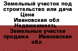 Земельный участок под строительство или дача › Цена ­ 230 000 - Ивановская обл. Недвижимость » Земельные участки продажа   . Ивановская обл.